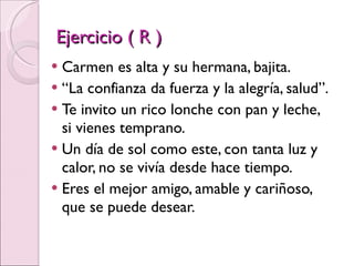 Ejercicio ( R ) Carmen es alta y su hermana, bajita. “ La confianza da fuerza y la alegría, salud”. Te invito un rico lonche con pan y leche, si vienes temprano. Un día de sol como este, con tanta luz y calor, no se vivía desde hace tiempo. Eres el mejor amigo, amable y cariñoso, que se puede desear. 
