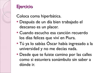Ejercicio Coloca coma hiperbática. Después de un día bien trabajado el descanso es un placer. Cuando escucho esa canción recuerdo los días felices que viví en Piura. Tú ya lo sabías Óscar había ingresado a la universidad y no me decías nada. Desde que te fuiste camino por las calles como si estuviera sonámbulo sin saber a dónde ir. 