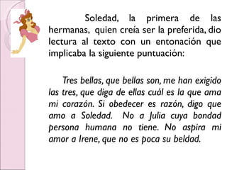 Soledad, la primera de las hermanas,  quien creía ser la preferida, dio lectura al texto con un entonación que implicaba la siguiente puntuación:  Tres bellas, que bellas son, me han exigido las tres, que diga de ellas cuál es la que ama mi corazón. Si obedecer es razón, digo que amo a Soledad.  No a Julia cuya bondad persona humana no tiene. No aspira mi amor a Irene, que no es poca su beldad. 