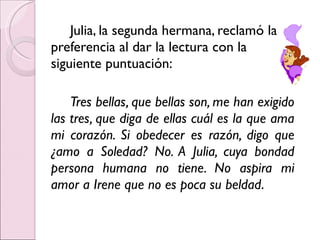 Julia, la segunda hermana, reclamó la preferencia al dar la lectura con la siguiente puntuación: Tres bellas, que bellas son, me han exigido las tres, que diga de ellas cuál es la que ama mi corazón. Si obedecer es razón, digo que ¿amo a Soledad? No. A Julia, cuya bondad persona humana no tiene. No aspira mi amor a Irene que no es poca su beldad . 