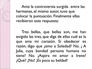 Ante la controversia surgida  entre las hermanas, el mismo autor, tuvo que colocar la puntuación. Finalmente ellas recibieron esta respuesta: Tres bellas, que bellas son, me han exigido las tres, que diga de ellas cuál es la que ama mi corazón. Si obedecer es razón, digo que ¿amo a Soledad? No. ¿ A Julia, cuya bondad persona humana no tiene? No. ¿Aspira mi amor a Irene? ¿Qué? ¡No! ¡Es poca su beldad! 