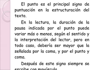 El punto es el principal signo de puntuación en la estructuración del texto.  En la lectura, la duración de la pausa indicada por el punto puede variar más o menos, según el sentido y la interpretación del lector, pero en todo caso, debería ser mayor que la señalada por la coma, y por el punto y coma. Después de este signo siempre se escribe con mayúscula . 