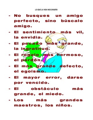 LO QUE LA VIDA NOS ENSEÑA


-   No     bus q u e s                 un       amig o
    perf e c t o ,          si n o           bús c a l o
    amig o.
-   El   senti m i e n t o                   más     vil,
    la e n v i d i a .
-   El   pec a d o            más            gr a n d e ,
    la in g r a t i t u d .
-   El re g a l o        más             her m o s o ,
    el p e r d ó n .
-   El m á s      gr a n d e                 defe c t o ,
    el e g o í s m o .
-   El    mayor             er r o r ,          dars e
    p o r ve n c i d o .
-   El        obst á c u l o                       más
    gr a n d e , el mi e d o .
-   Los           más                        gr a n d e s
    m a e s t r o s , lo s ni ñ o s .
 