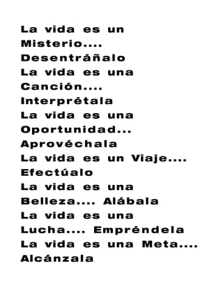 L a vi d a e s u n
Mi s t e r i o . . . .
Des e n t r á ñ a l o
L a vi d a e s u n a
Can ci ó n ....
Int e r p r é t a l a
L a vi d a e s u n a
Oport u ni d a d ...
Apr o v é c h a l a
L a vi d a e s u n Vi a j e . . . .
Ef e c t ú a l o
L a vi d a e s u n a
B e l l e z a . . . . Al á b a l a
L a vi d a e s u n a
Luc h a . ... Em p r é n d e l a
L a vi d a e s u n a M e t a . . . .
Al c á n z a l a
 