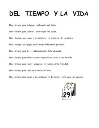 DEL TIEMPO Y LA VIDA
Date tiempo para trabajar; es el precio del éxito.

Date tiempo para pensar; es el origen del poder.

Date tiempo para amar y ser amado; es el privilegio de los dioses.

Date tiempo para jugar; es el secreto de la eterna juventud.

Date tiempo para leer; es el fundamento de la sabiduría.

Date tiempo para soñar; es como enganchar tu carro a una estrella.

Date tiempo para hacer amigos; es el camino de la felicidad.

Date tiempo para reír; es la música del alma.

Date tiempo para mirar a tu alrededor; el día es muy corto para ser egoísta.
 