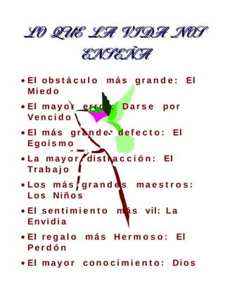 LO QUE LA VIDA NOS
      ENSEÑA
• El o b s t á c u l o   m á s g r a n d e : El
  Mi e d o
• El m a y o r e r r o r : D a r s e     por
  Ven c i d o
• El m á s g r a n d e       d e f e c t o : El
  Eg oí s m o
• L a m a y o r di s t r a c c i ó n : El
  Tr a b a j o
• Los má s gr a n d e s           ma e s t r o s :
  L o s Ni ñ o s
• El s e n t i m i e n t o   m á s vil: L a
  En vi d i a
• El r e g a l o   m á s H e r m o s o : El
  Perd ó n
• El m a y o r c o n o c i m i e n t o : Di o s
 