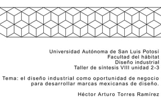 Universidad Autónoma de San Luis Potosí
Facultad del hábitat
Diseño industrial
Taller de síntesis VIII unidad 2-3
Tema: el diseño industrial como oportunidad de negocio
para desarrollar marcas mexicanas de diseño.
Héctor Arturo Torres Ramírez
 