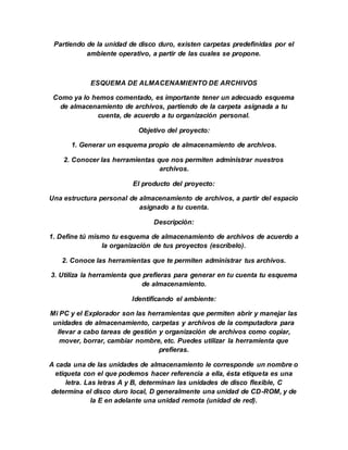 Partiendo de la unidad de disco duro, existen carpetas predefinidas por el
ambiente operativo, a partir de las cuales se propone.
ESQUEMA DE ALMACENAMIENTO DE ARCHIVOS
Como ya lo hemos comentado, es importante tener un adecuado esquema
de almacenamiento de archivos, partiendo de la carpeta asignada a tu
cuenta, de acuerdo a tu organización personal.
Objetivo del proyecto:
1. Generar un esquema propio de almacenamiento de archivos.
2. Conocer las herramientas que nos permiten administrar nuestros
archivos.
El producto del proyecto:
Una estructura personal de almacenamiento de archivos, a partir del espacio
asignado a tu cuenta.
Descripción:
1. Define tú mismo tu esquema de almacenamiento de archivos de acuerdo a
la organización de tus proyectos (escríbelo).
2. Conoce las herramientas que te permiten administrar tus archivos.
3. Utiliza la herramienta que prefieras para generar en tu cuenta tu esquema
de almacenamiento.
Identificando el ambiente:
Mi PC y el Explorador son las herramientas que permiten abrir y manejar las
unidades de almacenamiento, carpetas y archivos de la computadora para
llevar a cabo tareas de gestión y organización de archivos como copiar,
mover, borrar, cambiar nombre, etc. Puedes utilizar la herramienta que
prefieras.
A cada una de las unidades de almacenamiento le corresponde un nombre o
etiqueta con el que podemos hacer referencia a ella, ésta etiqueta es una
letra. Las letras A y B, determinan las unidades de disco flexible, C
determina el disco duro local, D generalmente una unidad de CD-ROM, y de
la E en adelante una unidad remota (unidad de red).
 