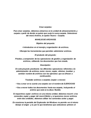 Crear carpetas:
Para crear carpetas, debemos ubicarnos en la unidad de almacenamiento y
carpeta a partir de donde se quiere que surja la nueva carpeta. Seleccionar
del menú Archivo, la opción Nuevo – Carpeta.
MANEJO DE ARCHIVOS
Objetivo del proyecto:
• Introducirse en el manejo y organización de archivos.
• Manejar las herramientas que permiten administrar archivos.
El producto del proyecto:
Práctica y compresión de las operaciones de gestión y organización de
archivos, utilizando los documentos que has creado.
Descripción:
En este proyecto practicarás las diferentes operaciones referentes a la
administración de archivos como: mover, copiar, eliminar, localizar y
cambiar nombre de archivos con los ejercicios que se ofrecen a
continuación.
Trasladar archivos o carpetas (copiar o mover):
• Vas a crear en tu cuenta una carpeta con el nombre de EJERCICIOS
• Vas a mover todos tus documentos hasta esa carpeta, incluyendo el
archivo que está en tu disco flexible.
Si requerimos copiar archivos en una misma unidad, debemos recurrir a los
comandos copiar y pegar del menú Edición y si queremos mover archivos
entre dos unidades, debemos utilizar los comandos cortar y pegar.
En ocasiones la pantalla del Explorador de Windows no permite ver al mismo
tiempo el origen y el, por lo que tendremos que seleccionar primero el
 