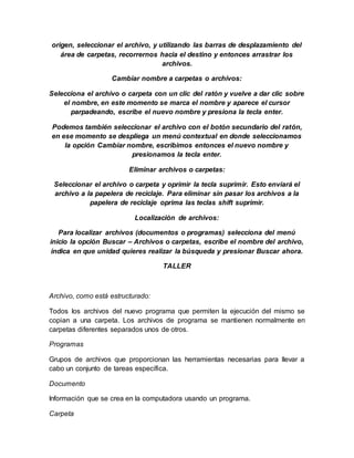 origen, seleccionar el archivo, y utilizando las barras de desplazamiento del
área de carpetas, recorrernos hacia el destino y entonces arrastrar los
archivos.
Cambiar nombre a carpetas o archivos:
Selecciona el archivo o carpeta con un clic del ratón y vuelve a dar clic sobre
el nombre, en este momento se marca el nombre y aparece el cursor
parpadeando, escribe el nuevo nombre y presiona la tecla enter.
Podemos también seleccionar el archivo con el botón secundario del ratón,
en ese momento se despliega un menú contextual en donde seleccionamos
la opción Cambiar nombre, escribimos entonces el nuevo nombre y
presionamos la tecla enter.
Eliminar archivos o carpetas:
Seleccionar el archivo o carpeta y oprimir la tecla suprimir. Esto enviará el
archivo a la papelera de reciclaje. Para eliminar sin pasar los archivos a la
papelera de reciclaje oprima las teclas shift suprimir.
Localización de archivos:
Para localizar archivos (documentos o programas) selecciona del menú
inicio la opción Buscar – Archivos o carpetas, escribe el nombre del archivo,
indica en que unidad quieres realizar la búsqueda y presionar Buscar ahora.
TALLER
Archivo, como está estructurado:
Todos los archivos del nuevo programa que permiten la ejecución del mismo se
copian a una carpeta. Los archivos de programa se mantienen normalmente en
carpetas diferentes separados unos de otros.
Programas
Grupos de archivos que proporcionan las herramientas necesarias para llevar a
cabo un conjunto de tareas específica.
Documento
Información que se crea en la computadora usando un programa.
Carpeta
 