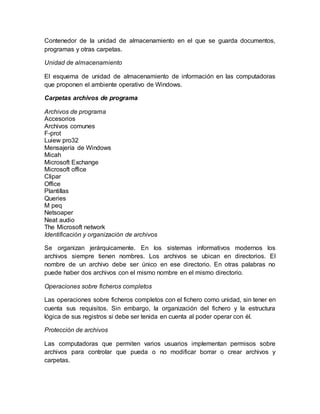 Contenedor de la unidad de almacenamiento en el que se guarda documentos,
programas y otras carpetas.
Unidad de almacenamiento
El esquema de unidad de almacenamiento de información en las computadoras
que proponen el ambiente operativo de Windows.
Carpetas archivos de programa
Archivos de programa
Accesorios
Archivos comunes
F-prot
Luiew pro32
Mensajería de Windows
Micah
Microsoft Exchange
Microsoft office
Clipar
Office
Plantillas
Queries
M peq
Netsoaper
Neat audio
The Microsoft network
Identificación y organización de archivos
Se organizan jerárquicamente. En los sistemas informativos modernos los
archivos siempre tienen nombres. Los archivos se ubican en directorios. El
nombre de un archivo debe ser único en ese directorio. En otras palabras no
puede haber dos archivos con el mismo nombre en el mismo directorio.
Operaciones sobre ficheros completos
Las operaciones sobre ficheros completos con el fichero como unidad, sin tener en
cuenta sus requisitos. Sin embargo, la organización del fichero y la estructura
lógica de sus registros si debe ser tenida en cuenta al poder operar con él.
Protección de archivos
Las computadoras que permiten varios usuarios implementan permisos sobre
archivos para controlar que pueda o no modificar borrar o crear archivos y
carpetas.
 