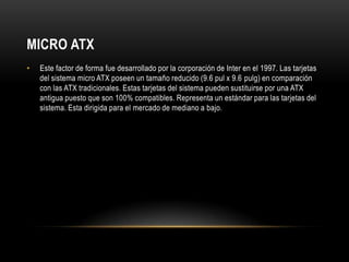 MICRO ATXEste factor de forma fue desarrollado por la corporación de Inter en el 1997. Las tarjetas del sistema micro ATX poseen un tamaño reducido (9.6 pul x 9.6 pulg) en comparación con las ATX tradicionales. Estas tarjetas del sistema pueden sustituirse por una ATX antigua puesto que son 100% compatibles. Representa un estándar para las tarjetas del sistema. Esta dirigida para el mercado de mediano a bajo.