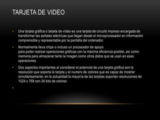 Tarjeta de videoUna tarjeta gráfica o tarjeta de vídeo es una tarjeta de circuito impreso encargada de transformar las señales eléctricas que llegan desde el microprocesador en información comprensible y representable por la pantalla del ordenador.Normalmente lleva chips o incluso un procesador de apoyo para poder realizar operaciones gráficas con la máxima eficiencia posible, así como memoria para almacenar tanto la imagen como otros datos que se usan en esas operaciones.Dos aspectos importantes al considerar el potencial de una tarjeta gráfica son la resolución que soporta la tarjeta y el numero de colores que es capaz de mostrar simultáneamente, en la actualidad la mayoría de las tarjetas soportan resoluciones de 1024 x 768 con 24 bits de colores