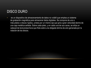 Disco duro	 es un dispositivo de almacenamiento de datos no volátil que emplea un sistema de grabación magnética para almacenar datos digitales. Se compone de uno o más platos o discos rígidos, unidos por un mismo eje que gira a gran velocidad dentro de una caja metálica sellada. Sobre cada plato, y en cada una de sus caras, se sitúa un cabezal de lectura/escritura que flota sobre una delgada lámina de aire generada por la rotación de los discos.