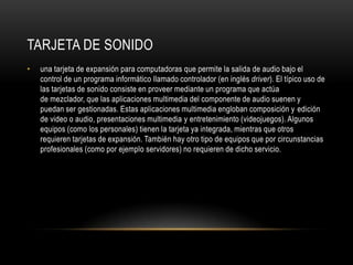 Tarjeta de sonidouna tarjeta de expansión para computadoras que permite la salida de audio bajo el control de un programa informático llamado controlador (en inglés driver). El típico uso de las tarjetas de sonido consiste en proveer mediante un programa que actúa de mezclador, que las aplicaciones multimedia del componente de audio suenen y puedan ser gestionadas. Estas aplicaciones multimedia engloban composición y edición de video o audio, presentaciones multimedia y entretenimiento (videojuegos). Algunos equipos (como los personales) tienen la tarjeta ya integrada, mientras que otros requieren tarjetas de expansión. También hay otro tipo de equipos que por circunstancias profesionales (como por ejemplo servidores) no requieren de dicho servicio.