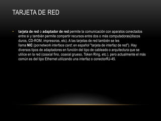 Tarjeta de redtarjeta de red o adaptador de red permite la comunicación con aparatos conectados entre si y también permite compartir recursos entre dos o más computadoras(discos duros, CD-ROM, impresoras, etc). A las tarjetas de red también se les llama NIC (pornetwork interface card; en español "tarjeta de interfaz de red"). Hay diversos tipos de adaptadores en función del tipo de cableado o arquitectura que se utilice en la red (coaxial fino, coaxial grueso, TokenRing, etc.), pero actualmente el más común es del tipo Ethernet utilizando una interfaz o conectorRJ-45.