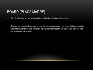 Board (placa madre)Circuito de base la cual se conectan a todos los demás componentes.Dispone de zócalos libres para el chip del microprocesador y los chips de las memorias; a demas disponen de una conexión para el transformador y ranuras libres para insertar las tarjetas de expansión