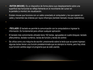 -RATON (MOUSE): Es un dispositivo de forma plana cuyo desplazamiento sobre una superficie lisa horizontal se refleja fielmente en el movimiento del cursor en la pantalla (o monitor) de visualización.Existen mouse que funciona con un cable conectado al computador y los que operan sin cable y transmiten las órdenes por rayos infrarrojos (también llamado mouse inalámbrico).-TECLADO: El teclado es permite la comunicación con la computadora e ingresar la información. Es fundamental para utilizar cualquier aplicación.El teclado más comúnmente utilizado tiene 102 teclas, agrupadas en cuatro bloques: teclado alfanumérico, teclado numérico, teclas de función y teclas de control.Se utiliza como una máquina de escribir, presionando sobre la tecla que se quiere ingresar; algunas teclas tienen una función predeterminada que es siempre la misma, pero hay otras cuya función cambia según el programa que se esté usando.