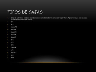 Tipos de cajasEl tipo de gabinete se establece dependiendo de la compatibilidad con la forma de la tarjeta Madre. Aqui tenemos una lista de varias formas (tamaños) de tarjetas madres:ATATXmicro ATXMini-ITXNano-ITXPico-ITXBaby-ATBTXDTXETXFlexATXLPXMini-DTXNLXWTX