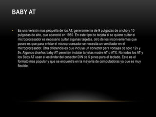 BABY ATEs una versión mas pequeña de los AT, generalmente de 9 pulgadas de ancho y 10 pulgadas de alto, que apareció en 1989. En este tipo de tarjeta si se quiere quitar el microprocesador es necesario quitar algunas tarjetas, otro de los inconvenientes que posee es que para enfriar el microprocesador se necesita un ventilador en el microprocesador. Otra diferencia es que incluye un conector para voltajes de solo 12v y 5v. Algunos diseños baby AT permiten instalar tarjetas madre AT o ATX. No todos los AT y los Baby AT usan el estándar del conector DIN de 5 pines para el teclado. Este es el formato mas popular y que se encuentra en la mayoría de computadoras ya que es muy flexible.