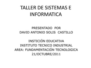 TALLER DE SISTEMAS E
      INFORMATICA

         PRESENTADO POR
  DAVID ANTONIO SOLIS CASTILLO

        INSTICIÓN EDUCATIVA
   INSTITUTO TECNICO INDUSTRIAL
AREA: FUNDAMENTACIÓN TECNOLOGICA
          21/OCTUBRE/2011
 