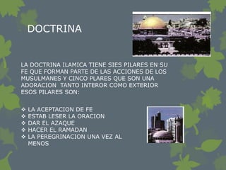DOCTRINA


LA DOCTRINA ILAMICA TIENE SIES PILARES EN SU
FE QUE FORMAN PARTE DE LAS ACCIONES DE LOS
MUSULMANES Y CINCO PLARES QUE SON UNA
ADORACION TANTO INTEROR COMO EXTERIOR
ESOS PILARES SON:


   LA ACEPTACION DE FE
   ESTAB LESER LA ORACION
   DAR EL AZAQUE
   HACER EL RAMADAN
   LA PEREGRINACION UNA VEZ AL
    MENOS
 