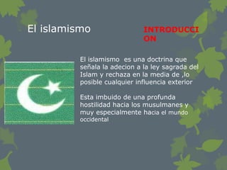 El islamismo                 INTRODUCCI
                             ON

         El islamismo es una doctrina que
         señala la adecion a la ley sagrada del
         Islam y rechaza en la media de ,lo
         posible cualquier influencia exterior

         Esta imbuido de una profunda
         hostilidad hacia los musulmanes y
         muy especialmente hacia el mundo
         occidental
 