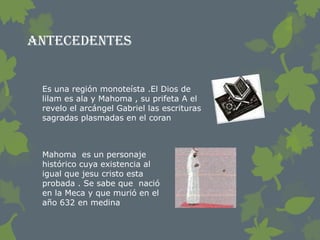 Antecedentes


 Es una región monoteísta .El Dios de
 lilam es ala y Mahoma , su prifeta A el
 revelo el arcángel Gabriel las escrituras
 sagradas plasmadas en el coran



 Mahoma es un personaje
 histórico cuya existencia al
 igual que jesu cristo esta
 probada . Se sabe que nació
 en la Meca y que murió en el
 año 632 en medina
 
