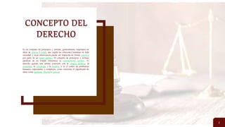 CONCEPTO DEL
DERECHO
2
Es un conjunto de principios y normas, generalmente inspirados en
ideas de justicia y orden, que regula las relaciones humanas en toda
sociedad y cuya observancia puede ser impuesta de forma coactiva
por parte de un poder público. El conjunto de principios y normas
jurídicas de un Estado constituye su ordenamiento jurídico. El
derecho guarda una íntima conexión con la ciencia política, la
economía, la sociología y la historia, y es el centro de problemas
humanos importantes y complejos, como concretar el significado de
ideas como igualdad, libertad o justicia.
 
