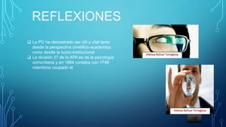 REFLEXIONES
La PC ha demostrado ser útil y vital tanto
desde la perspectiva cinetifico-academica
como desde la socio-institucional
La división 27 de la APA es de la psicología
comunitaria y en 1984 contaba con 1748
miembros ocupado el