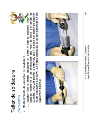 Taller de soldadura
Herramienta
•   Mantenimiento de extractor de soldadura
     1. Sujetar con la mano izquierda el barril y con la derecha girar en
        sentido contrario a las manecillas del reloj la base del botón de
        succión. Una vez hecho lo anterior, jalar la base del botón de succión
        hasta separarla del barril. Lo antes explicado se puede observar en las
        siguientes figuras:




                           M.I. Juan Manuel Mejía Camacho                    10
                          Ingeniería en Procesos Industriales
 