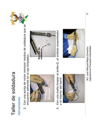Taller de soldadura
Herramienta
   2. Con una punta de nylon remover residuo de soldadura que se
      encuentre adherido en el eje limpiador.



                                             Residuo de
                                             soldadura



          soldadura



   3. Con una toalla limpiar el anillo-O, el embolo ensamblador
      y el interior del barril




                         M.I. Juan Manuel Mejía Camacho            11
                        Ingeniería en Procesos Industriales
 