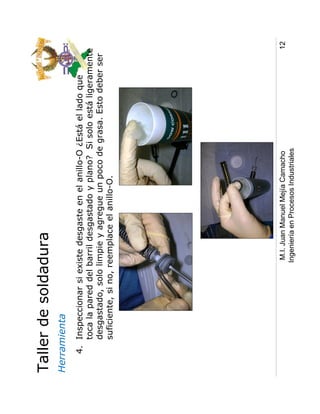Taller de soldadura
Herramienta
   4. Inspeccionar si existe desgaste en el anillo-O ¿Está el lado que
      toca la pared del barril desgastado y plano? Si solo está ligeramente
      desgastado, solo limpie y agregue un poco de grasa. Esto deber ser
      suficiente, si no, reemplace el anillo-O.




                         M.I. Juan Manuel Mejía Camacho                   12
                        Ingeniería en Procesos Industriales
 