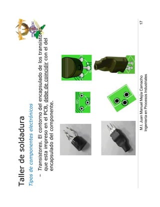 Taller de soldadura
Tipos de componentes electrónicos
   – Transistores. El contorno del encapsulado de los transistores
     que esta impreso en el PCB, debe de coincidir con el del
     encapsulado del componente.




                       M.I. Juan Manuel Mejía Camacho                17
                      Ingeniería en Procesos Industriales
 