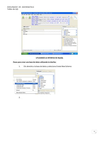 DIPLOMADO DE INFORMATICA
Taller de SQL

UTLIZANDO LA INTERFAZ DE MySQL
Pasos para crear una base de datos utilizando la interfaz:
1.

Clic derecho a la base de datos y selecciona Create New Schema:

2.

11

 