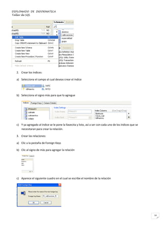 DIPLOMADO DE INFORMATICA
Taller de SQL

2. Crear los índices:
a) Selecciona el campo al cual deseas crear el índice

b) Selecciona el signo màs para que lo agregue

c) Y ya agregado al índice se le pone la llavecita y listo, así a ser con cada uno de los índices que se
necesitaran para crear la relación.
3. Crear las relaciones:
a) Clic a la pestaña de Foreign Keys
b) Clic al signo de màs para agregar la relación

c) Aparece el siguiente cuadro en el cual se escribe el nombre de la relación

14

 