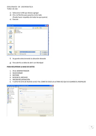 DIPLOMADO DE INFORMATICA
Taller de SQL

c) Selecciona la BD que deseas agregar
d) Clic a la flechita para pasarla al otro lado
(Puedo hacer respaldos de todas las que quiera)
e) Execute

f) Se guarda seleccionando la ubicación deseada
g) Para abrirlo se debe de abrir con Wordpad
PARA RECUPERAR LA BASE DE DATOS
1.
2.
3.
4.
5.
6.

IR AL ADMINISTRADOR
SELECCIONAR
RESTORE
BUSCAR EL ARCHIVO
INICIAR RECUPERACIÓN
Y LISTO YA ESTA DE NUEVO LA B.D TAL COMO SE DEJO LA ULTIMA VEZ QUE SE GUARDO EL RESPALDO

17

 