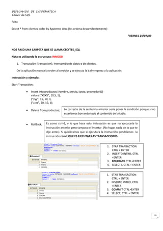 DIPLOMADO DE INFORMATICA
Taller de SQL

Falta
Select * from clientes order by Apaterno desc (los ordena descendentemente)
VIERNES 24/07/09

NOS PASO UNA CARPETA QUE SE LLAMA CECYTES_SQL
Nota es utilizando la estructura: INNODB
1. Transacción (transaction). Intercambio de datos o de objetos.
De la aplicación manda la orden al servidor y se ejecuta la b.d y regresa a la aplicación.
Instrucción y ejemplo:
Start Transaction;


Insert into productos (nombre, precio, costo, proveedorID)
values (“XXXX”, 10,5, 1),
(“yyy”, 15, 10, I),
(“zzzz”, 20, 10, 1);



Delete from productos;



RollBack;

Lo correcto de la sentencia anterior seria poner la condición porque si no
estaríamos borrando todo el contenido de la tabla.

Es como ctrl+Z, y lo que hace esta instrucción es que no ejecutaría la
instrucción anterior pero tampoco el insertar. (No hagas nada de lo que te
dije antes). Si quisiéramos que si ejecutara la instrucción pondríamos la
instrucción comit QUE ES EJECUTAR LAS TRANSACCIONES.
1. STAR TRANSACTION
CTRL + ENTER
2. INSERTO INTRO, CTRL
+ENTER
3. ROLLBACK CTRL+ENTER
4. SELECTE, CTRL + ENTER
1. STAR TRANSACTION
CTRL + ENTER
2. INSERTO INTRO, CTRL
+ENTER
3. COMMIT CTRL+ENTER
4. SELECT, CTRL + ENTER

20

 