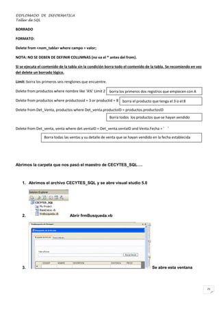DIPLOMADO DE INFORMATICA
Taller de SQL

BORRADO
FORMATO:
Delete from <nom_tabla> where campo = valor;
NOTA: NO SE DEBEN DE DEFINIR COLUMNAS (no va el * antes del from).
Si se ejecuta el contenido de la tabla sin la condición borra todo el contenido de la tabla. Se recomiendo en vez
del delete un borrado lógico.
Limit: borra los primeros seis renglones que encuentre.
Delete from productos where nombre like ‘A%’ Limit 2

borra los primeros dos registros que empiecen con A

Delete from productos where productosid = 3 or productid = 8

borra el producto que tenga el 3 o el 8

Delete from Det_Venta, productos where Det_venta.productoID = productos.productosID
Borra todos los productos que se hayan vendido
Delete from Det_venta, venta where det.ventaID = Det_venta.ventaID and Venta.Fecha = ‘ ‘
Borra todas las ventas y su detalle de venta que se hayan vendido en la fecha establecida

Abrimos la carpeta que nos pasó el maestro de CECYTES_SQL….

1. Abrimos el archivo CECYTES_SQL y se abre visual studio 5.0

2.

3.

Abrir frmBusqueda.vb

Se abre esta ventana

21

 
