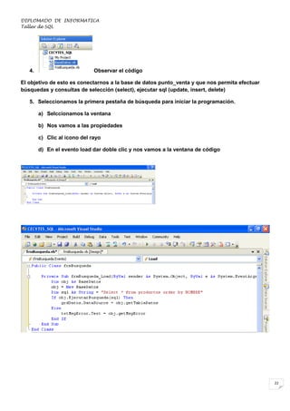 DIPLOMADO DE INFORMATICA
Taller de SQL

4.

Observar el código

El objetivo de esto es conectarnos a la base de datos punto_venta y que nos permita efectuar
búsquedas y consultas de selección (select), ejecutar sql (update, insert, delete)
5. Seleccionamos la primera pestaña de búsqueda para iniciar la programación.
a) Selccionamos la ventana
b) Nos vamos a las propiedades
c) Clic al icono del rayo
d) En el evento load dar doble clic y nos vamos a la ventana de código

22

 