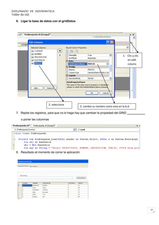 DIPLOMADO DE INFORMATICA
Taller de SQL

6. Ligar la base de datos con el gridDatos

1. Clic y clic
en edit
colums

2. selecciona

3. cambia su nombre como esta en la b.d.

7. Repite los registros, para que no lo haga hay que cambiar la propiedad del GRID ___________
o poner las columnas

8. Resultado al momento de correr la aplicación

23

 