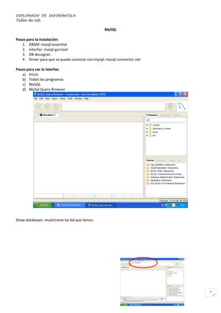 DIPLOMADO DE INFORMATICA
Taller de SQL

MySQL
Pasos para la instalación:
1. DBSM: mysql-essential
2. Interfaz: mysql-gui-tool
3. DB dessigner.
4. Driver para que se pueda conectar con mysql: mysql-connector.net
Pasos para ver la interfaz:
a) Inicio
b) Todos los programas
c) MySQL
d) MySql Query Browser

Show databases: muéstrame las bd que tienes:

3

 