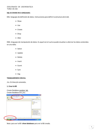 DIPLOMADO DE INFORMATICA
Taller de SQL

SQL SE DIVIDE EN 2 LENGUAJES:
DDL: lenguajes de definición de datos. Instrucciones para definir la estructura de la bd.
 Show
 Use
 Create
 Drop
 Alter
DML: lenguajes de manipulación de datos. Es aquel con el cual se puede visualizar o alternar los datos contenidos
en una tabla.
 Select
 Update
 Delete
 Insert
 Count
 Sum
 Avg
TRABAJAREMOS CON DLL
1ro. En línea de comandos.
1. Crear la BD
Create DataBase nombre_bd;
Create DataBase Ctrl_Esc;

Nota: para ver la BD: show databases para ver la BD creada.
4

 