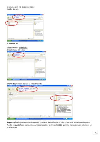 DIPLOMADO DE INFORMATICA
Taller de SQL

2. Eliminar BD
Drop DataBase nombreBD;
Drop Databse Ctlr _ESc;

Usar la BD; marca la BD que se esta utilizando
Use nombreBD;

3. Crear Tabla

Engeni: define bajo que estructuras vamos a trabajar. Hay os formas la clásica (MYISAM, desventajas llega más
fuerte, no puedo hacer transacciones, relaciones etc) y la otra es INNODB (permite transacciones y relaciones en
la estructura)
5

 