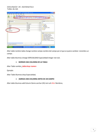 DIPLOMADO DE INFORMATICA
Taller de SQL

Alter table nombre tabla change nombre campo nombre del campo por el que se quiere cambiar: renombra un
campo.
Alter table Alumnos change ESPECIALIDAD Especialidad integer not null;


BORRAR UNA COLUMNA DE LA TABLA

Alter Table nombre_tabla drop <name>
Ejemplo:
Alter Table Alumnos drop Especialidad;


AGREGA UNA COLUMNA ANTES DE UN CAMPO

Alter table Alumnos add Column Demo varchar (45) not null after Nombres;

9

 