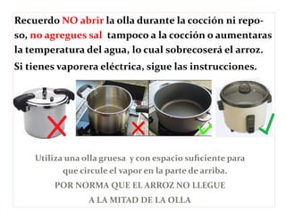 Recuerdo NO abrir la olla durante la cocción ni repo-so, 
no agregues sal tampoco a la cocción o aumentaras 
la temperatura del agua, lo cual sobrecoserá el arroz. 
Si tienes vaporera eléctrica, sigue las instrucciones. 
Utiliza una olla gruesa y con espacio suficiente para 
que circule el vapor en la parte de arriba. 
POR NORMA QUE EL ARROZ NO LLEGUE 
A LA MITAD DE LA OLLA 
 