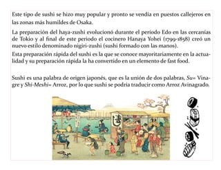 Este tipo de sushi se hizo muy popular y pronto se vendía en puestos callejeros en 
las zonas más humildes de Osaka. 
La preparación del haya-zushi evolucionó durante el período Edo en las cercanías 
de Tokio y al final de este periodo el cocinero Hanaya Yohei (1799-1858) creó un 
nuevo estilo denominado nigiri-zushi (sushi formado con las manos). 
Esta preparación rápida del sushi es la que se conoce mayoritariamente en la actua-lidad 
y su preparación rápida la ha convertido en un elemento de fast food. 
Sushi es una palabra de origen japonés, que es la unión de dos palabras, Su= Vina-gre 
y Shi-Meshi= Arroz, por lo que sushi se podría traducir como Arroz Avinagrado. 
 