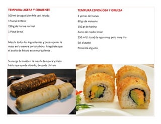 TEMPURA LIGERA Y CRUJIENTE 
500 ml de agua bien fría casi helada 
1 huevo entero 
250 g de harina normal 
1 Pizca de sal 
Mezcla todos los ingredientes y deja reposar la 
masa en la nevera por una hora. Asegúrate que 
el aceite de fritura este muy caliente . 
Sumerge tu maki en la mezcla tempura y fríelo 
hasta que quede dorado, después córtalo 
TEMPURA ESPONJOSA Y GRUESA 
2 yemas de huevo 
80 gr de maicena 
150 gr de harina 
Zumo de medio limón 
250 ml (1 taza) de agua muy pero muy fria 
Sal al gusto 
Pimienta al gusto 
 