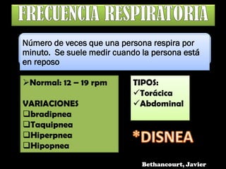 Número de veces que una persona respira por
minuto. Se suele medir cuando la persona está
en reposo
Normal: 12 – 19 rpm
VARIACIONES
bradipnea
Taquipnea
Hiperpnea
Hipopnea
TIPOS:
Torácica
Abdominal
Bethancourt, Javier
 