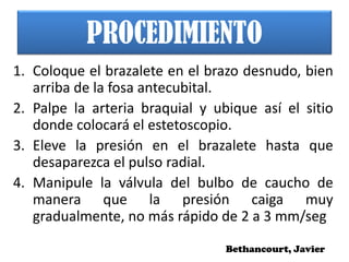 PROCEDIMIENTO
1. Coloque el brazalete en el brazo desnudo, bien
arriba de la fosa antecubital.
2. Palpe la arteria braquial y ubique así el sitio
donde colocará el estetoscopio.
3. Eleve la presión en el brazalete hasta que
desaparezca el pulso radial.
4. Manipule la válvula del bulbo de caucho de
manera que la presión caiga muy
gradualmente, no más rápido de 2 a 3 mm/seg
Bethancourt, Javier
 